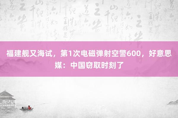 福建舰又海试，第1次电磁弹射空警600，好意思媒：中国窃取时刻了