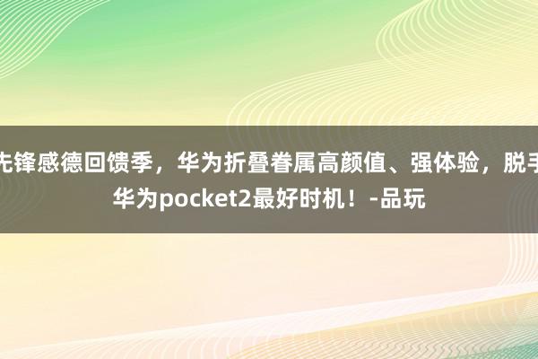 先锋感德回馈季，华为折叠眷属高颜值、强体验，脱手华为pocket2最好时机！-品玩