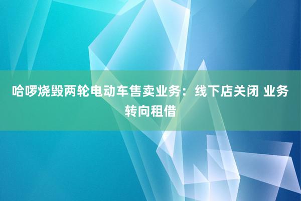 哈啰烧毁两轮电动车售卖业务：线下店关闭 业务转向租借