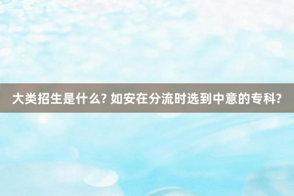 大类招生是什么? 如安在分流时选到中意的专科?