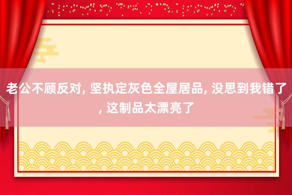 老公不顾反对, 坚执定灰色全屋居品, 没思到我错了, 这制品太漂亮了