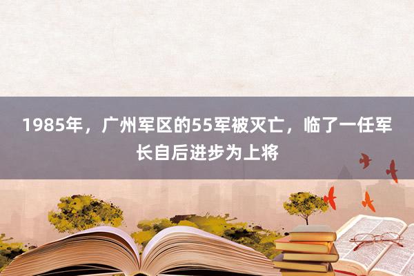 1985年，广州军区的55军被灭亡，临了一任军长自后进步为上将