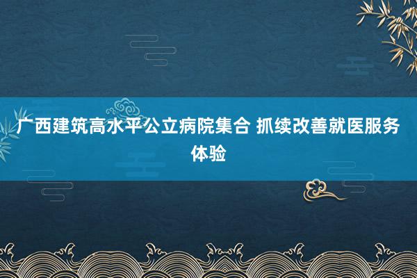 广西建筑高水平公立病院集合 抓续改善就医服务体验