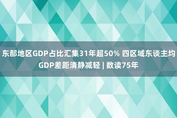 东部地区GDP占比汇集31年超50% 四区域东谈主均GDP差距清静减轻 | 数读75年