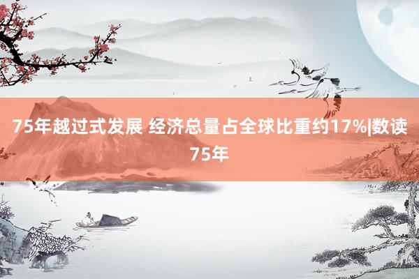 75年越过式发展 经济总量占全球比重约17%|数读75年