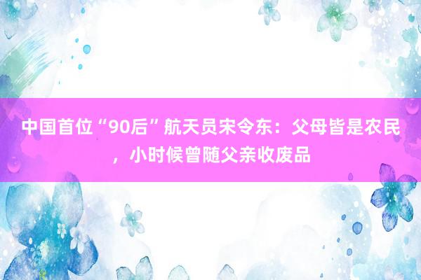 中国首位“90后”航天员宋令东：父母皆是农民，小时候曾随父亲收废品