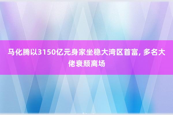 马化腾以3150亿元身家坐稳大湾区首富, 多名大佬衰颓离场