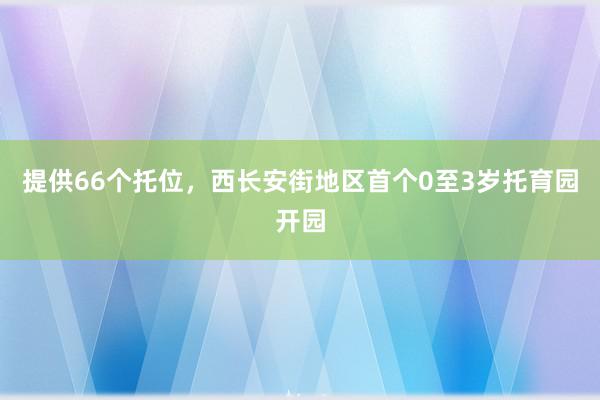 提供66个托位，西长安街地区首个0至3岁托育园开园