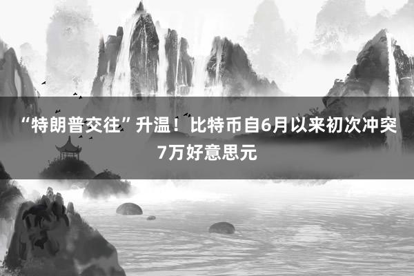 “特朗普交往”升温！比特币自6月以来初次冲突7万好意思元