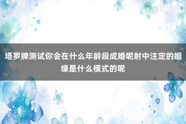 塔罗牌测试你会在什么年龄段成婚呢射中注定的姻缘是什么模式的呢