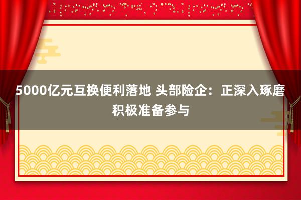 5000亿元互换便利落地 头部险企：正深入琢磨积极准备参与