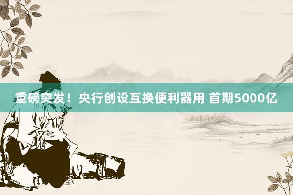 重磅突发！央行创设互换便利器用 首期5000亿