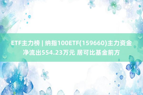 ETF主力榜 | 纳指100ETF(159660)主力资金净流出554.23万元 居可比基金前方