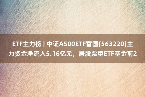 ETF主力榜 | 中证A500ETF富国(563220)主力资金净流入5.16亿元，居股票型ETF基金前2