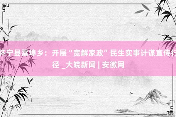 怀宁县雷埠乡：开展“宽解家政”民生实事计谋宣传行径 _大皖新闻 | 安徽网