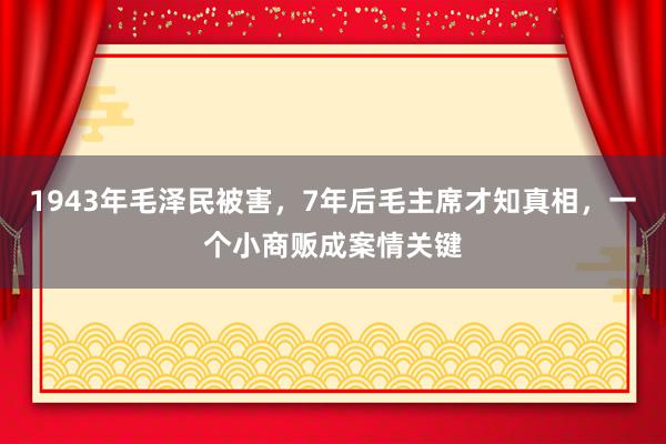 1943年毛泽民被害，7年后毛主席才知真相，一个小商贩成案情关键