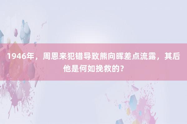 1946年，周恩来犯错导致熊向晖差点流露，其后他是何如挽救的？